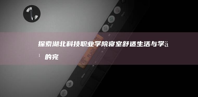 探索湖北科技职业学院寝室：舒适生活与学习的完美融合